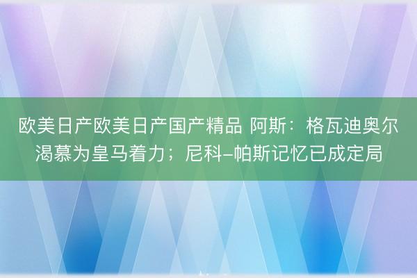 欧美日产欧美日产国产精品 阿斯：格瓦迪奥尔渴慕为皇马着力；尼科-帕斯记忆已成定局