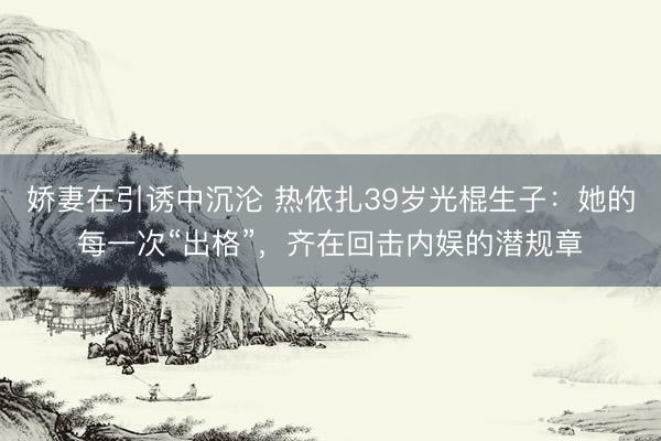 娇妻在引诱中沉沦 热依扎39岁光棍生子：她的每一次“出格”，齐在回击内娱的潜规章
