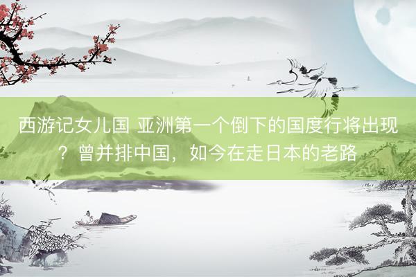 西游记女儿国 亚洲第一个倒下的国度行将出现？曾并排中国，如今在走日本的老路