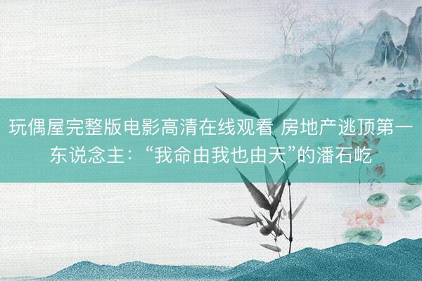 玩偶屋完整版电影高清在线观看 房地产逃顶第一东说念主：“我命由我也由天”的潘石屹