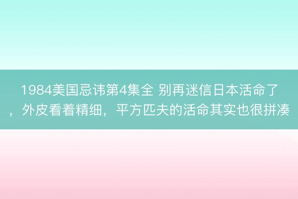 1984美国忌讳第4集全 别再迷信日本活命了，外皮看着精细，平方匹夫的活命其实也很拼凑