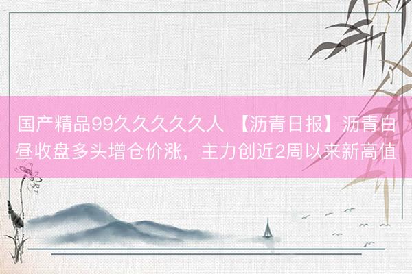 国产精品99久久久久久人 【沥青日报】沥青白昼收盘多头增仓价涨，主力创近2周以来新高值