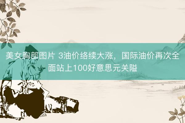 美女胸部图片 3油价络续大涨，国际油价再次全面站上100好意思元关隘
