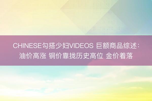 CHINESE勾搭少妇VIDEOS 巨额商品综述：油价高涨 铜价靠拢历史高位 金价着落