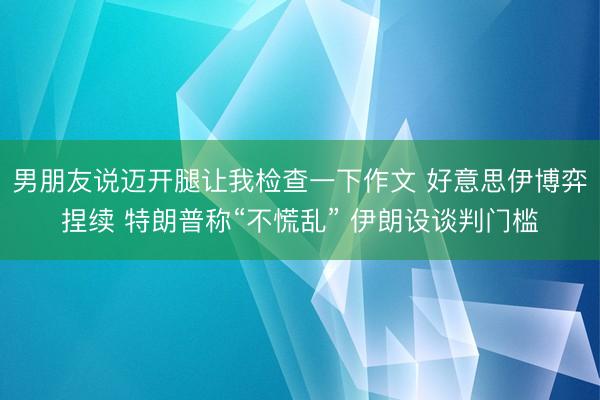 男朋友说迈开腿让我检查一下作文 好意思伊博弈捏续 特朗普称“不慌乱” 伊朗设谈判门槛