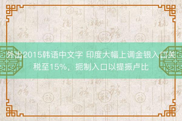 外出2015韩语中文字 印度大幅上调金银入口关税至15%，扼制入口以提振卢比