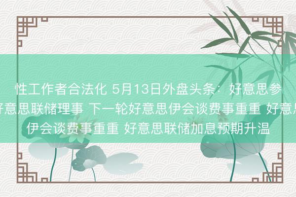 性工作者合法化 5月13日外盘头条：好意思参谋院批准沃什出任好意思联储理事 下一轮好意思伊会谈费事重重 好意思联储加息预期升温