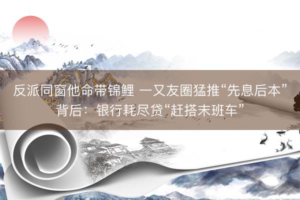 反派同窗他命带锦鲤 一又友圈猛推“先息后本”背后：银行耗尽贷“赶搭末班车”