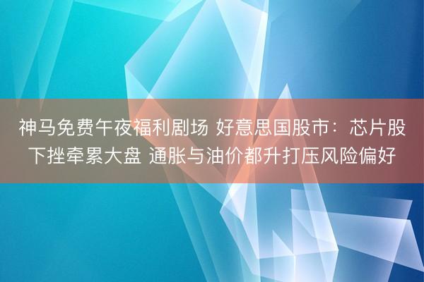 神马免费午夜福利剧场 好意思国股市：芯片股下挫牵累大盘 通胀与油价都升打压风险偏好
