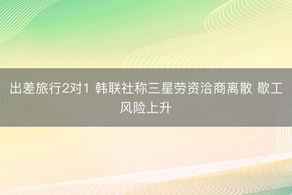 出差旅行2对1 韩联社称三星劳资洽商离散 歇工风险上升