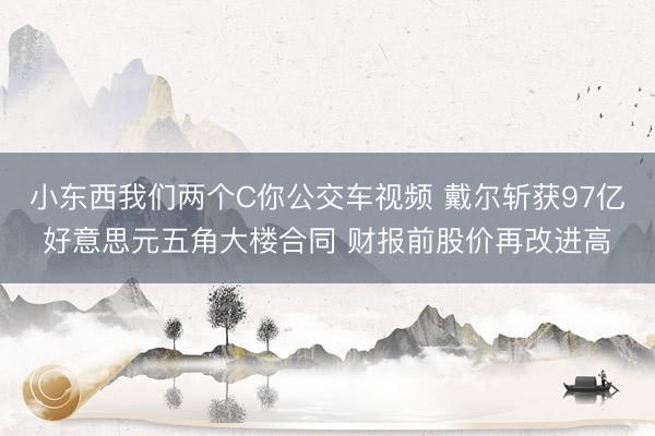小东西我们两个C你公交车视频 戴尔斩获97亿好意思元五角大楼合同 财报前股价再改进高