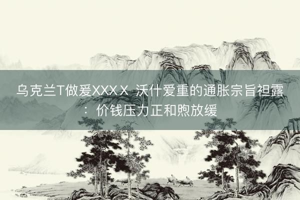 乌克兰T做爰XXXⅩ 沃什爱重的通胀宗旨袒露：价钱压力正和煦放缓
