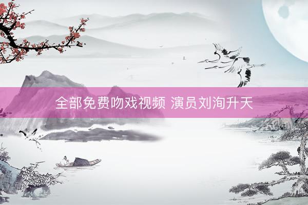 全部免费吻戏视频 演员刘洵升天