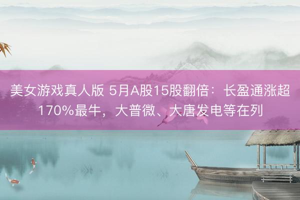 美女游戏真人版 5月A股15股翻倍：长盈通涨超170%最牛，大普微、大唐发电等在列