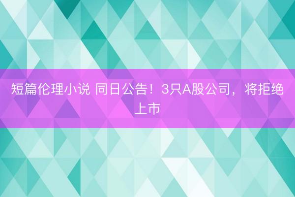 短篇伦理小说 同日公告！3只A股公司，将拒绝上市