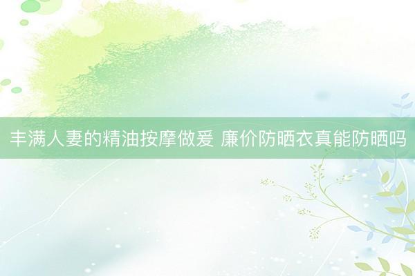 丰满人妻的精油按摩做爰 廉价防晒衣真能防晒吗