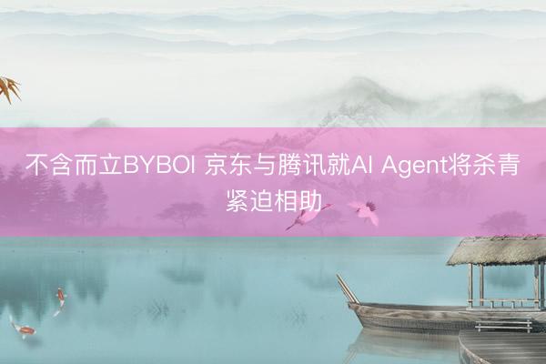 不含而立BYBOI 京东与腾讯就AI Agent将杀青紧迫相助