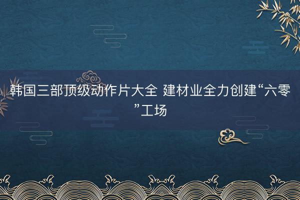 韩国三部顶级动作片大全 建材业全力创建“六零”工场