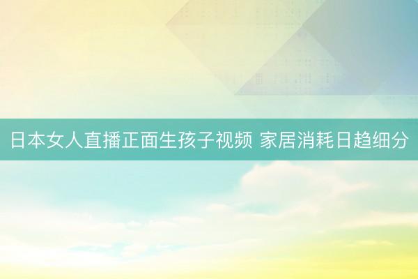 日本女人直播正面生孩子视频 家居消耗日趋细分