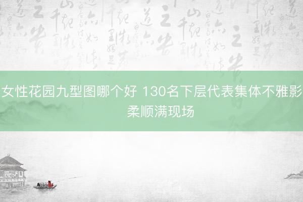 女性花园九型图哪个好 130名下层代表集体不雅影 柔顺满现场