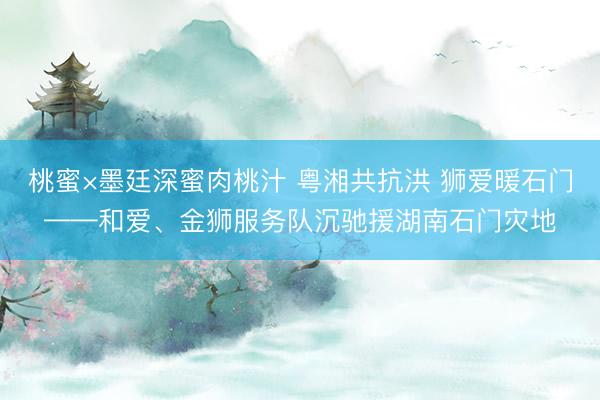 桃蜜×墨廷深蜜肉桃汁 粤湘共抗洪 狮爱暖石门——和爱、金狮服务队沉驰援湖南石门灾地