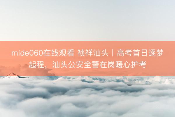 mide060在线观看 祯祥汕头丨高考首日逐梦起程，汕头公安全警在岗暖心护考