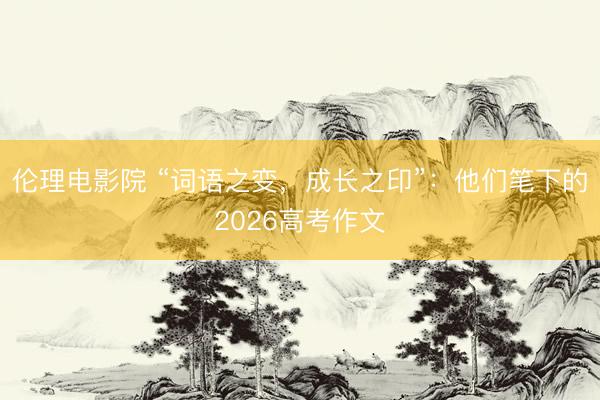 伦理电影院 “词语之变，成长之印”：他们笔下的2026高考作文