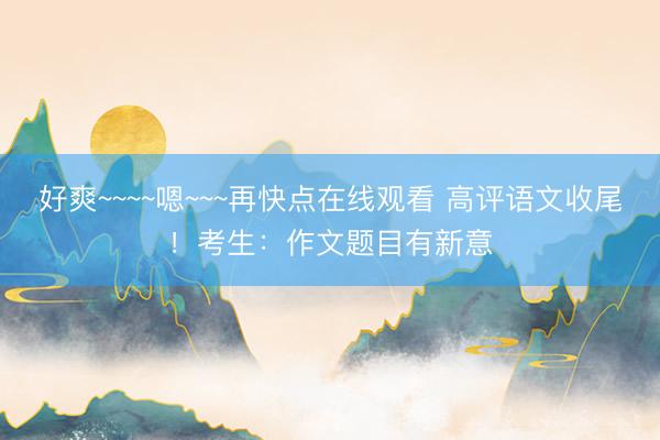 好爽~~~~嗯~~~再快点在线观看 高评语文收尾!考生:作文题目有新意