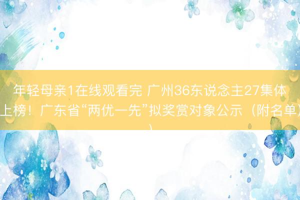 年轻母亲1在线观看完 广州36东说念主27集体上榜！广东省“两优一先”拟奖赏对象公示（附名单）