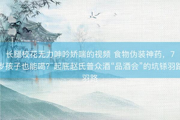 长腿校花无力呻吟娇喘的视频 食物伪装神药，7岁孩子也能喝？起底赵氏普众酒“品酒会”的坑铩羽路