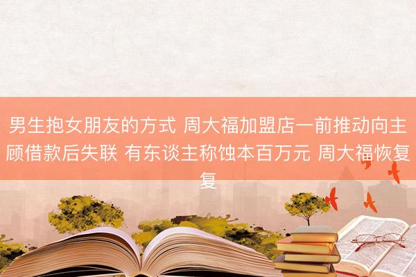 男生抱女朋友的方式 周大福加盟店一前推动向主顾借款后失联 有东谈主称蚀本百万元 周大福恢复