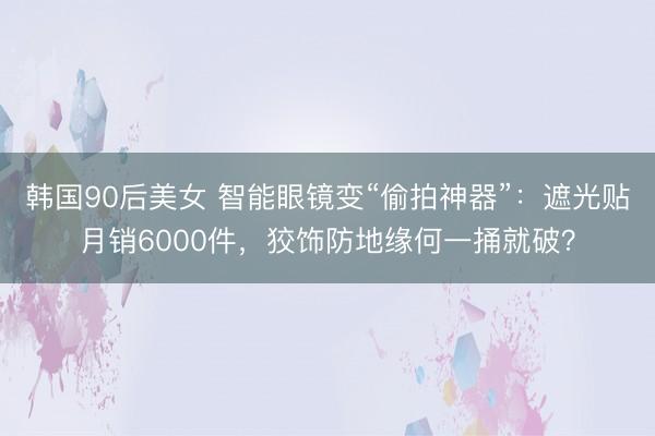 韩国90后美女 智能眼镜变“偷拍神器”：遮光贴月销6000件，狡饰防地缘何一捅就破？