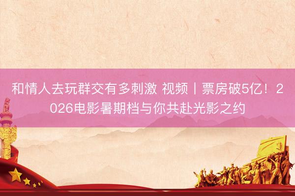 和情人去玩群交有多刺激 视频丨票房破5亿！2026电影暑期档与你共赴光影之约