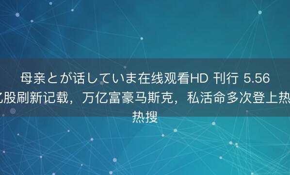 母亲とが话していま在线观看HD 刊行 5.56 亿股刷新记载，万亿富豪马斯克，私活命多次登上热搜