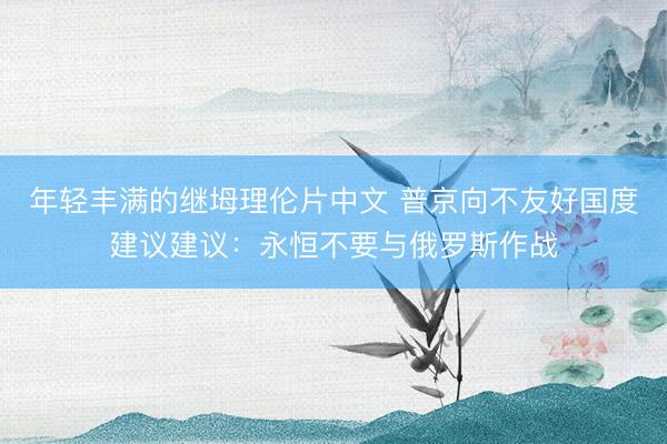 年轻丰满的继坶理伦片中文 普京向不友好国度建议建议：永恒不要与俄罗斯作战