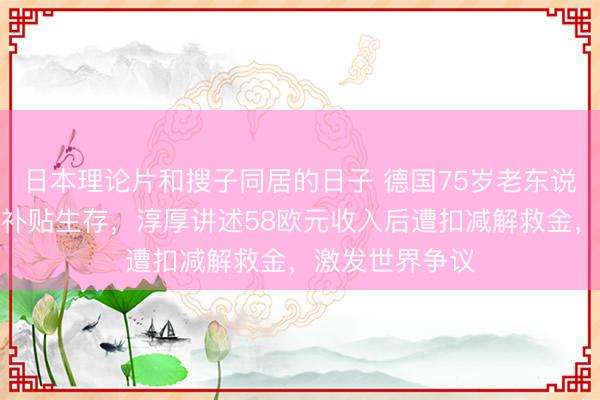 日本理论片和搜子同居的日子 德国75岁老东说念主因捡瓶子补贴生存，淳厚讲述58欧元收入后遭扣减解救金，激发世界争议