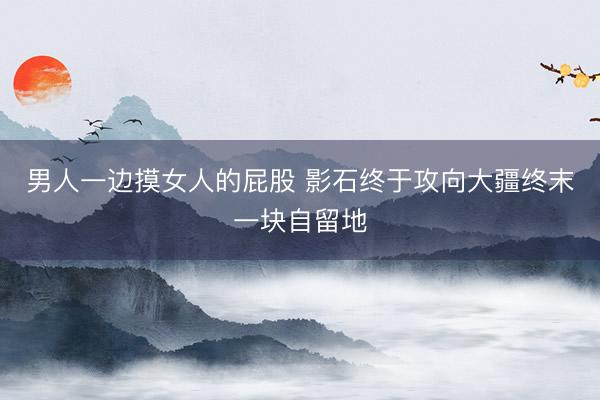 男人一边摸女人的屁股 影石终于攻向大疆终末一块自留地