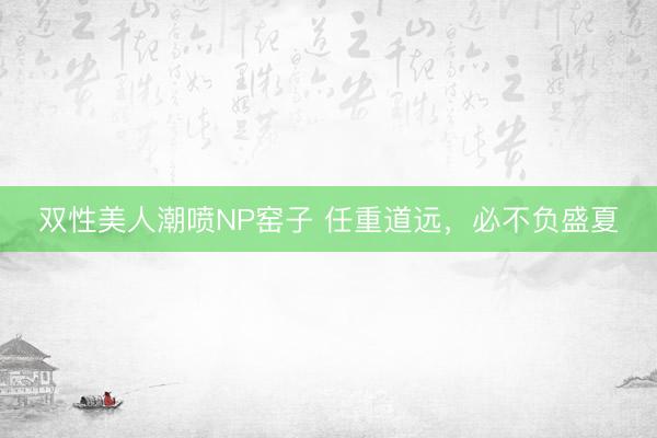 双性美人潮喷NP窑子 任重道远，必不负盛夏