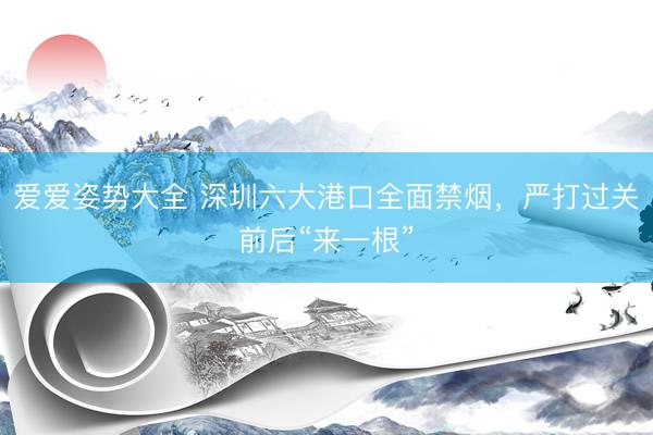 爱爱姿势大全 深圳六大港口全面禁烟，严打过关前后“来一根”