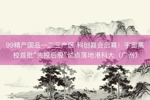 99精产国品一二三产区 科创嘉会启幕！宇宙高校首批“先投后股”试点落地港科大（广州）