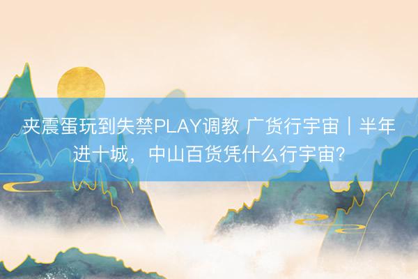 夹震蛋玩到失禁PLAY调教 广货行宇宙|半年进十城,中山百货凭什么行宇宙?