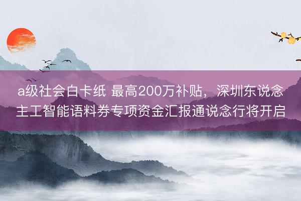 a级社会白卡纸 最高200万补贴，深圳东说念主工智能语料券专项资金汇报通说念行将开启