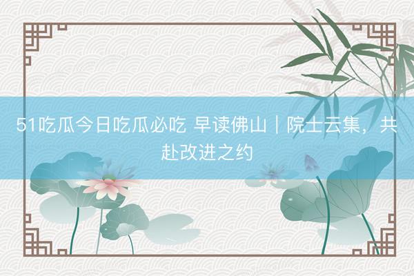 51吃瓜今日吃瓜必吃 早读佛山｜院士云集，共赴改进之约