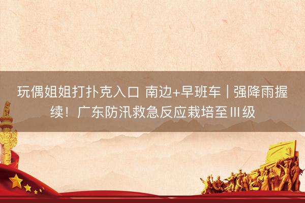 玩偶姐姐打扑克入口 南边+早班车 | 强降雨握续！广东防汛救急反应栽培至Ⅲ级