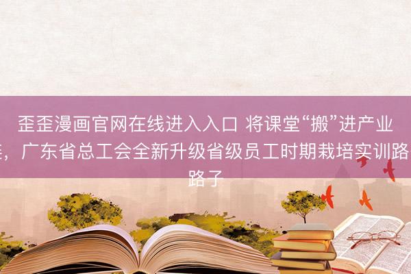 歪歪漫画官网在线进入入口 将课堂“搬”进产业链,广东省总工会全新升级省级员工时期栽培实训路子