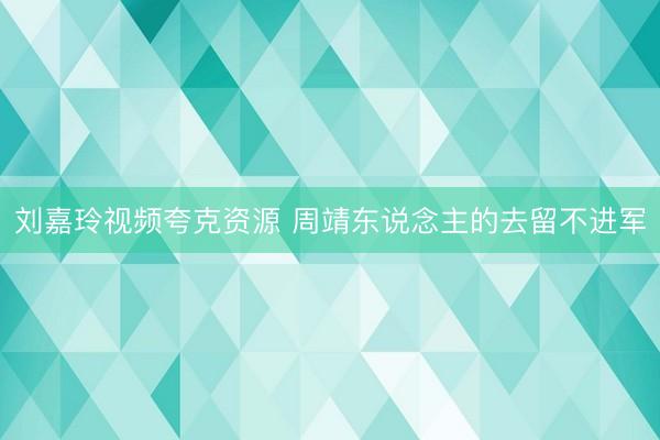 刘嘉玲视频夸克资源 周靖东说念主的去留不进军