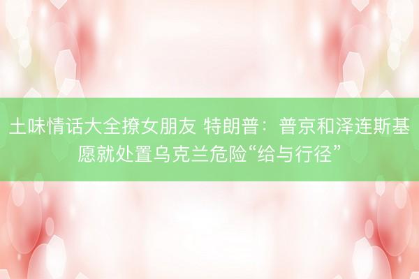 土味情话大全撩女朋友 特朗普：普京和泽连斯基愿就处置乌克兰危险“给与行径”