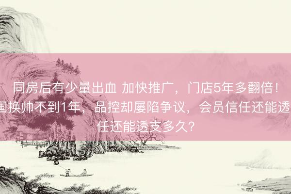 同房后有少量出血 加快推广，门店5年多翻倍！山姆中国换帅不到1年，品控却屡陷争议，会员信任还能透支多久？