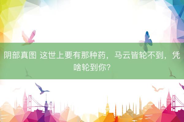 阴部真图 这世上要有那种药，马云皆轮不到，凭啥轮到你？