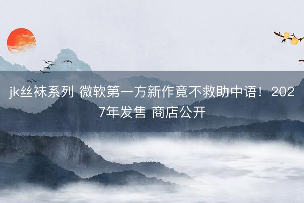 jk丝袜系列 微软第一方新作竟不救助中语！2027年发售 商店公开